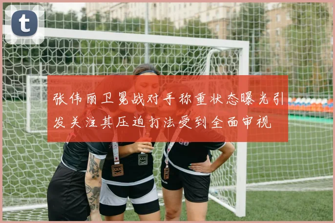 张伟丽卫冕战对手称重状态曝光引发关注其压迫打法受到全面审视