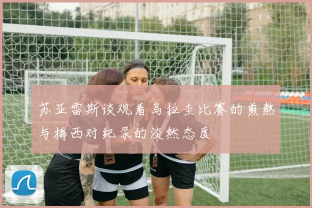 苏亚雷斯谈观看乌拉圭比赛的煎熬与梅西对纪录的淡然态度