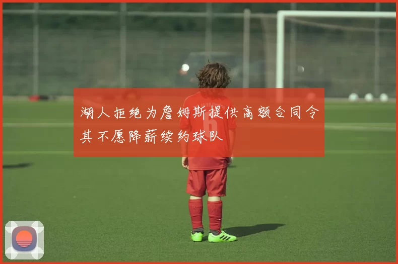 湖人拒绝为詹姆斯提供高额合同令其不愿降薪续约球队