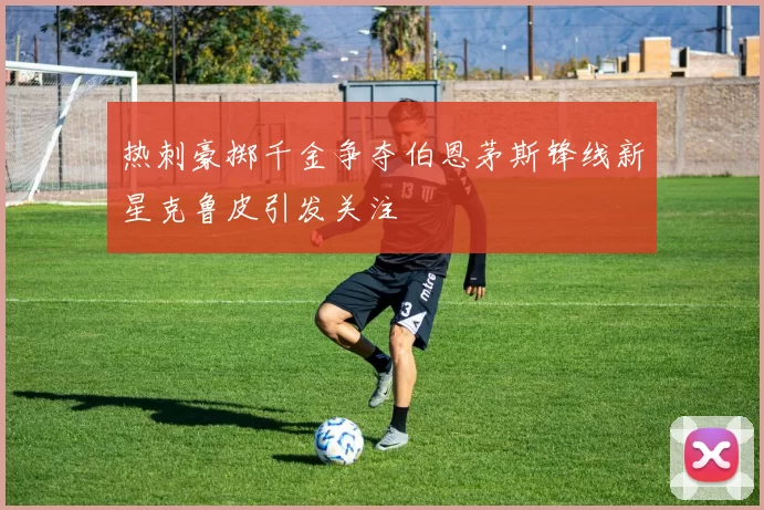 热刺豪掷千金争夺伯恩茅斯锋线新星克鲁皮引发关注