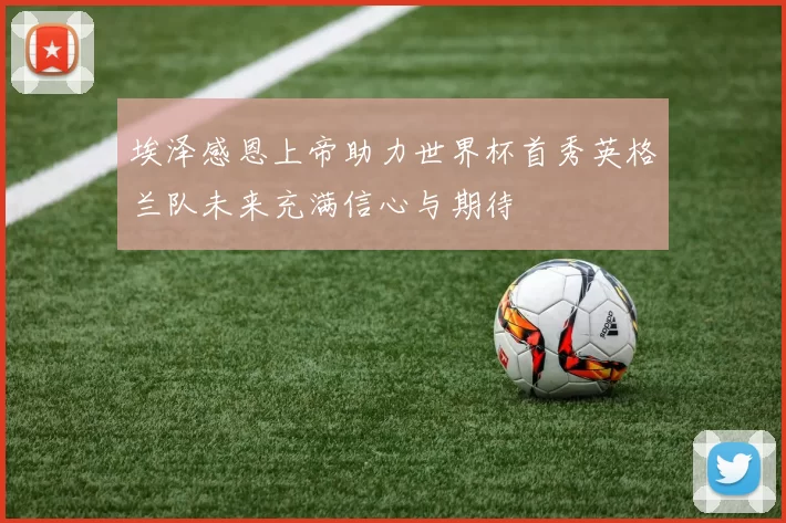 埃泽感恩上帝助力世界杯首秀英格兰队未来充满信心与期待