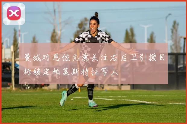 曼城对恩佐无意关注右后卫引援目标锁定帕莱斯特拉等人