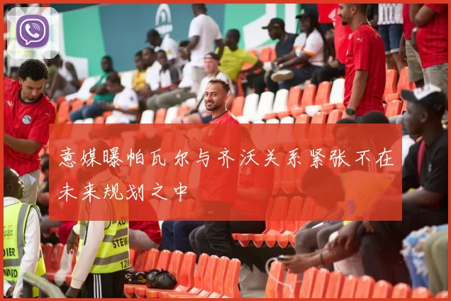 意媒曝帕瓦尔与齐沃关系紧张不在未来规划之中