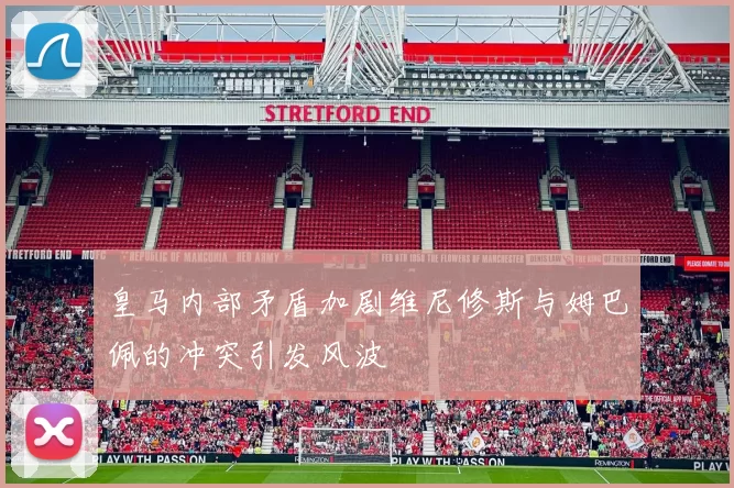 皇马内部矛盾加剧维尼修斯与姆巴佩的冲突引发风波