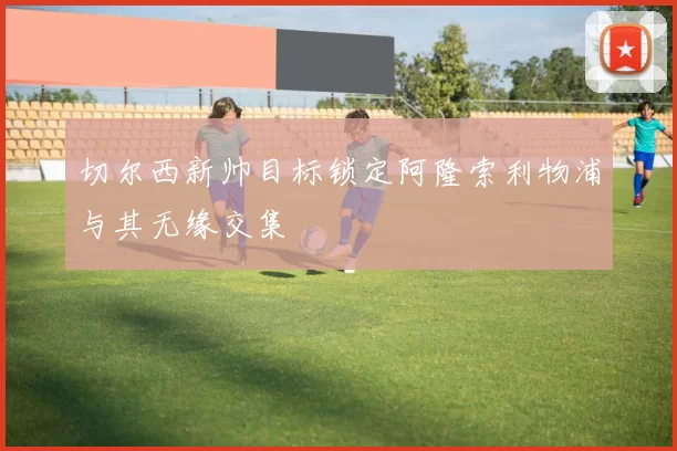 切尔西新帅目标锁定阿隆索利物浦与其无缘交集
