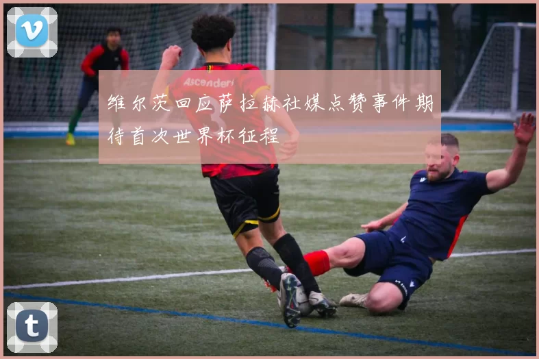 维尔茨回应萨拉赫社媒点赞事件期待首次世界杯征程