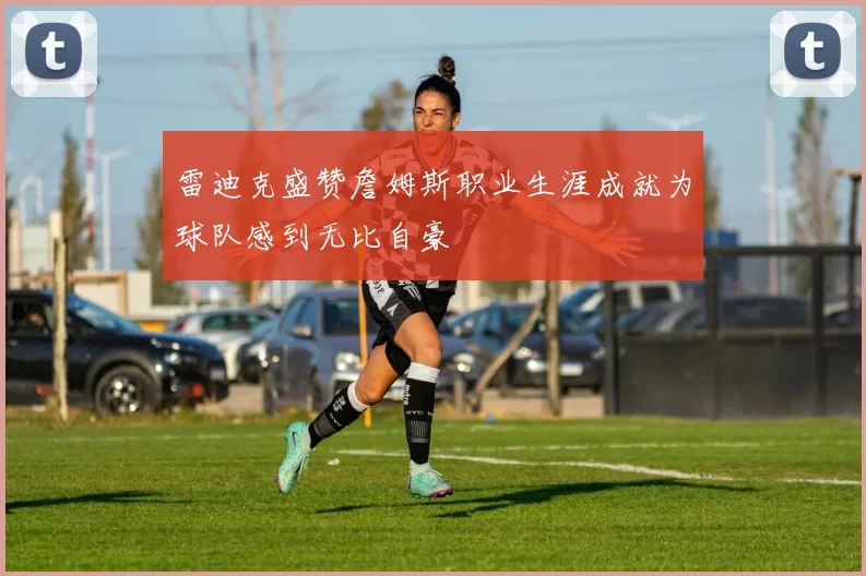 雷迪克盛赞詹姆斯职业生涯成就为球队感到无比自豪