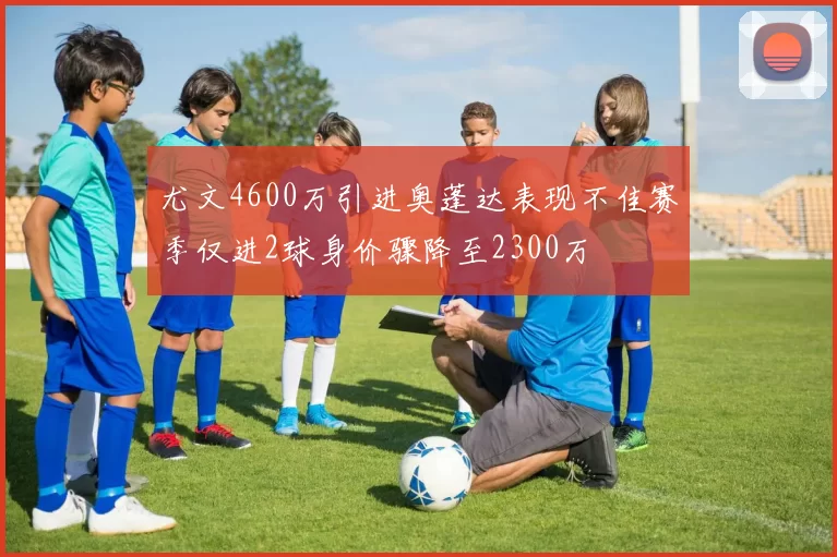 尤文4600万引进奥蓬达表现不佳赛季仅进2球身价骤降至2300万