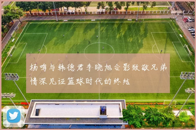 杨鸣与韩德君李晓旭合影致敬兄弟情深见证篮球时代的终结