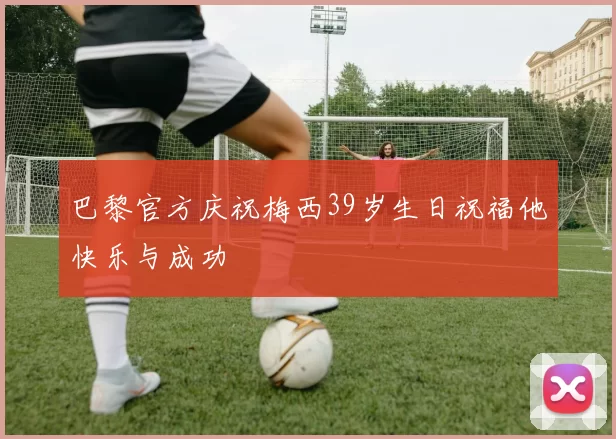 巴黎官方庆祝梅西39岁生日祝福他快乐与成功