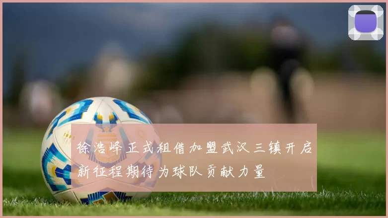 徐浩峰正式租借加盟武汉三镇开启新征程期待为球队贡献力量
