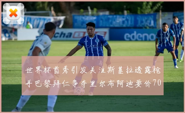 世界杯首秀引发关注斯基拉透露枪手巴黎拜仁争夺里尔布阿迪要价7000万欧