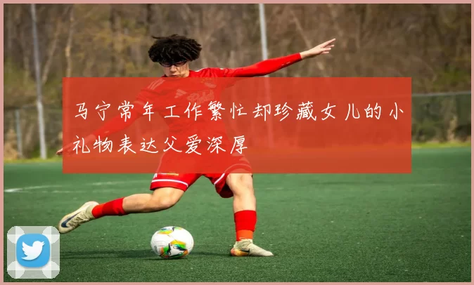马宁常年工作繁忙却珍藏女儿的小礼物表达父爱深厚