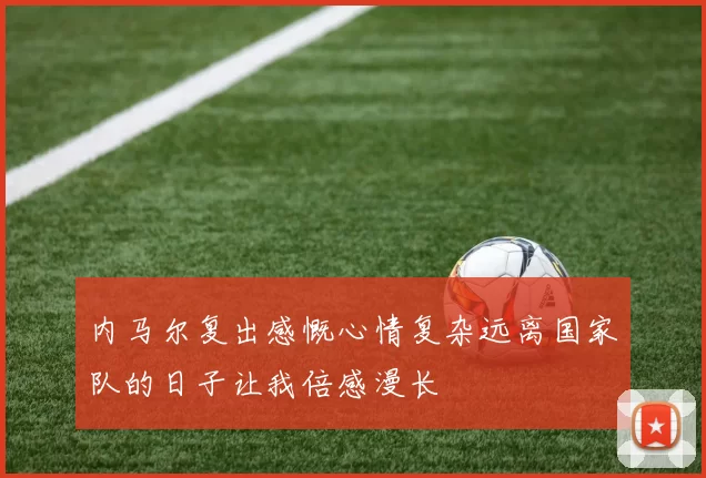 内马尔复出感慨心情复杂远离国家队的日子让我倍感漫长