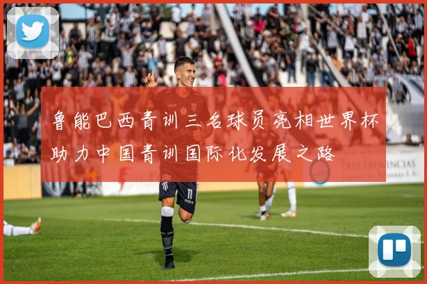 鲁能巴西青训三名球员亮相世界杯助力中国青训国际化发展之路