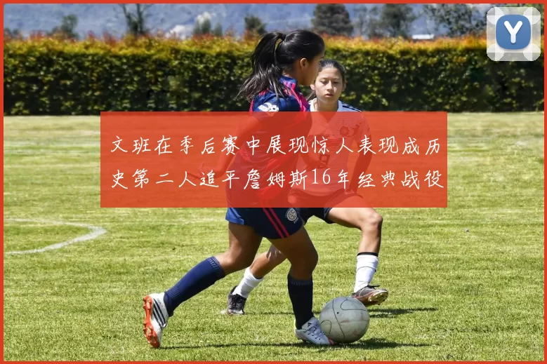 文班在季后赛中展现惊人表现成历史第二人追平詹姆斯16年经典战役记录