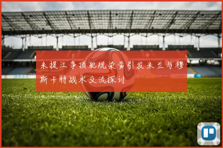米提江争顶犯规染黄引发米兰与穆斯卡特战术交流探讨