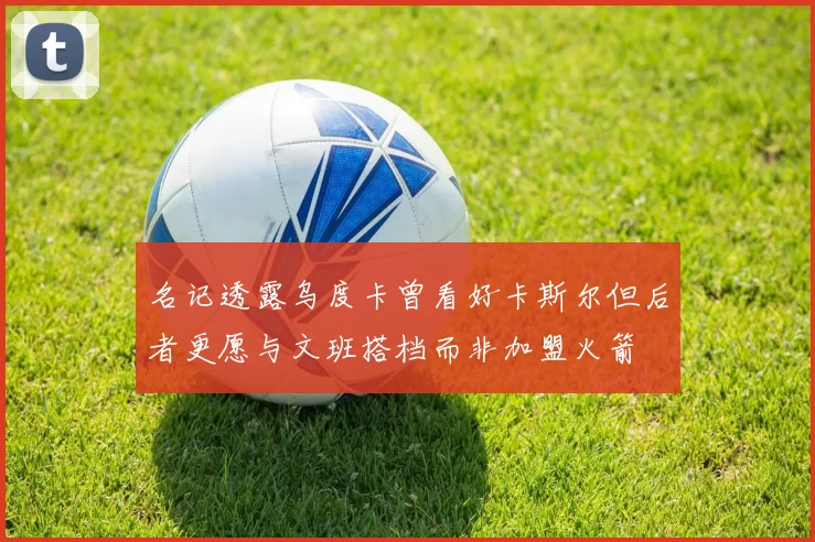 名记透露乌度卡曾看好卡斯尔但后者更愿与文班搭档而非加盟火箭