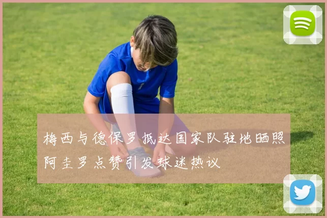 梅西与德保罗抵达国家队驻地晒照阿圭罗点赞引发球迷热议