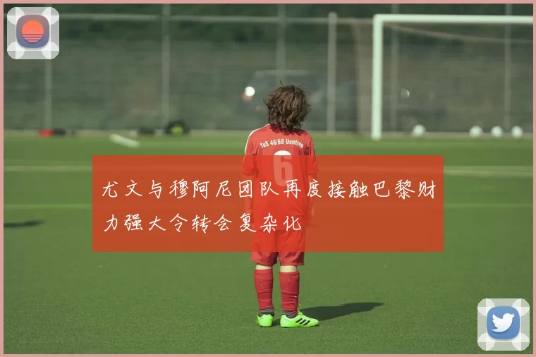 尤文与穆阿尼团队再度接触巴黎财力强大令转会复杂化