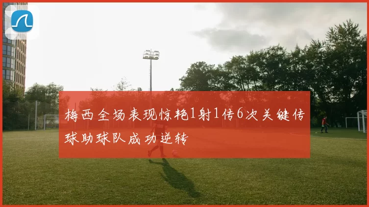 梅西全场表现惊艳1射1传6次关键传球助球队成功逆转