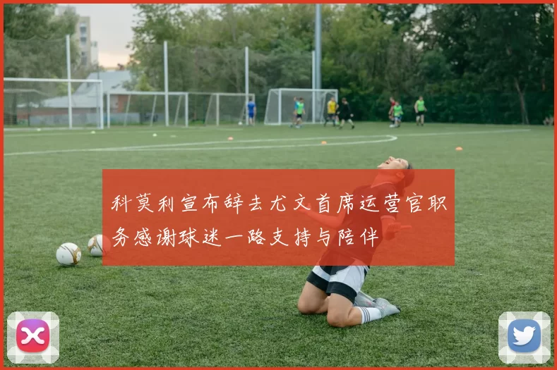 科莫利宣布辞去尤文首席运营官职务感谢球迷一路支持与陪伴