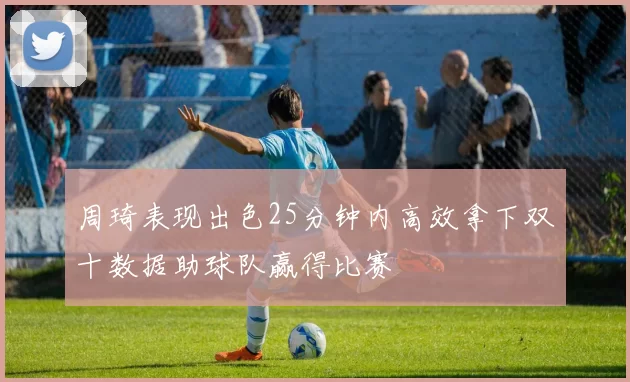 周琦表现出色25分钟内高效拿下双十数据助球队赢得比赛