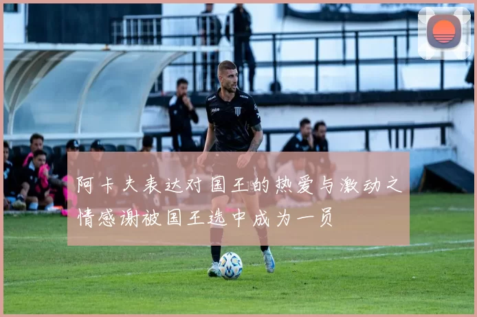 阿卡夫表达对国王的热爱与激动之情感谢被国王选中成为一员