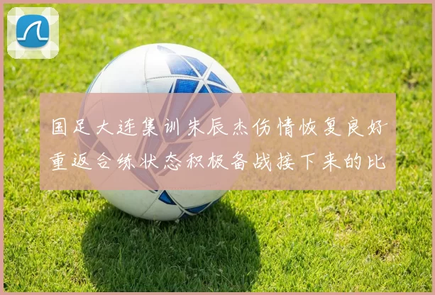 国足大连集训朱辰杰伤情恢复良好重返合练状态积极备战接下来的比赛
