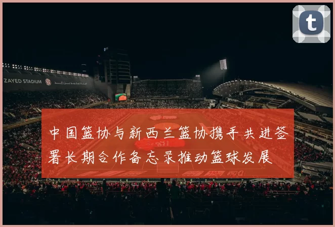 中国篮协与新西兰篮协携手共进签署长期合作备忘录推动篮球发展